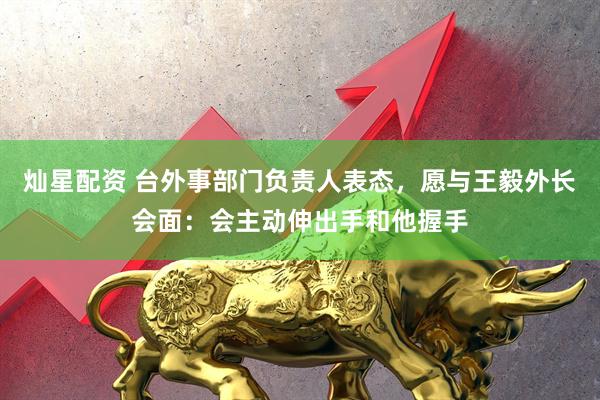 灿星配资 台外事部门负责人表态，愿与王毅外长会面：会主动伸出手和他握手
