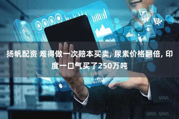 扬帆配资 难得做一次赔本买卖, 尿素价格翻倍, 印度一口气买了250万吨