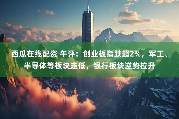西瓜在线配资 午评：创业板指跌超2%，军工、半导体等板块走低，银行板块逆势拉升