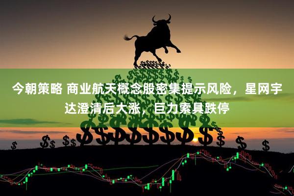 今朝策略 商业航天概念股密集提示风险，星网宇达澄清后大涨，巨力索具跌停
